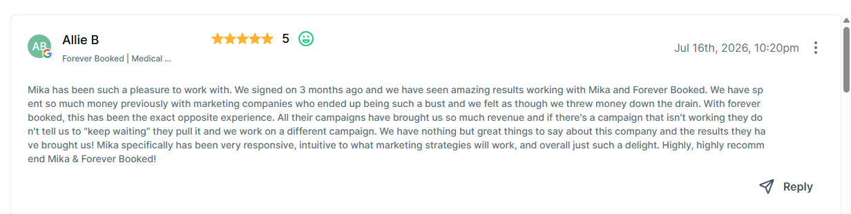 # Review Summary

This is a 5-star review from Allie B, posted on July 16th, 2026 at 10:20pm. The reviewer, associated with "Forever Booked | Medical," praises their experience working with Mika and Forever Booked, highlighting strong marketing results, responsive service, and effective campaign strategies compared to previous marketing companies. The review includes a "Reply" button in the bottom right corner.